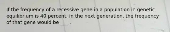 ​If the frequency of a recessive gene in a population in genetic equilibrium is 40 percent, in the next generation. the frequency of that gene would be ____.