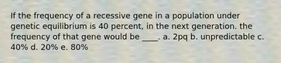 If the frequency of a recessive gene in a population under genetic equilibrium is 40 percent, in the next generation. the frequency of that gene would be ____. a. 2pq b. unpredictable c. 40% d. 20% e. 80%