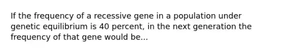 If the frequency of a recessive gene in a population under genetic equilibrium is 40 percent, in the next generation the frequency of that gene would be...