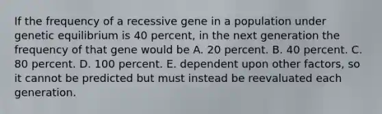 If the frequency of a recessive gene in a population under genetic equilibrium is 40 percent, in the next generation the frequency of that gene would be A. 20 percent. B. 40 percent. C. 80 percent. D. 100 percent. E. dependent upon other factors, so it cannot be predicted but must instead be reevaluated each generation.