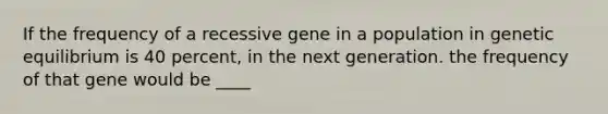 If the frequency of a recessive gene in a population in genetic equilibrium is 40 percent, in the next generation. the frequency of that gene would be ____