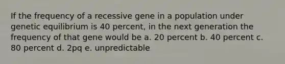 If the frequency of a recessive gene in a population under genetic equilibrium is 40 percent, in the next generation the frequency of that gene would be a. 20 percent b. 40 percent c. 80 percent d. 2pq e. unpredictable