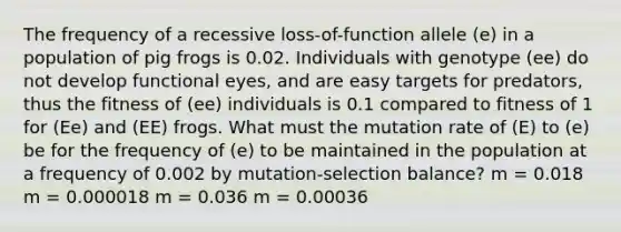 The frequency of a recessive loss-of-function allele (e) in a population of pig frogs is 0.02. Individuals with genotype (ee) do not develop functional eyes, and are easy targets for predators, thus the fitness of (ee) individuals is 0.1 compared to fitness of 1 for (Ee) and (EE) frogs. What must the mutation rate of (E) to (e) be for the frequency of (e) to be maintained in the population at a frequency of 0.002 by mutation-selection balance? m = 0.018 m = 0.000018 m = 0.036 m = 0.00036