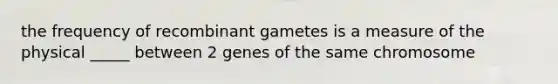 the frequency of recombinant gametes is a measure of the physical _____ between 2 genes of the same chromosome