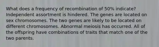 What does a frequency of recombination of 50% indicate? Independent assortment is hindered. The genes are located on sex chromosomes. The two genes are likely to be located on different chromosomes. Abnormal meiosis has occurred. All of the offspring have combinations of traits that match one of the two parents.