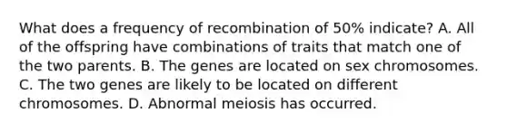 What does a frequency of recombination of 50% indicate? A. All of the offspring have combinations of traits that match one of the two parents. B. The genes are located on sex chromosomes. C. The two genes are likely to be located on different chromosomes. D. Abnormal meiosis has occurred.