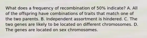 What does a frequency of recombination of 50% indicate? A. All of the offspring have combinations of traits that match one of the two parents. B. Independent assortment is hindered. C. The two genes are likely to be located on different chromosomes. D. The genes are located on sex chromosomes.