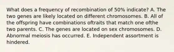 What does a frequency of recombination of 50% indicate? A. The two genes are likely located on different chromosomes. B. All of the offspring have combinations oftraits that match one ofthe two parents. C. The genes are located on sex chromosomes. D. Abnormal meiosis has occurred. E. Independent assortment is hindered.