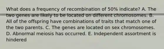 What does a frequency of recombination of 50% indicate? A. The two genes are likely to be located on different chromosomes. B. All of the offspring have combinations of traits that match one of the two parents. C. The genes are located on sex chromosomes. D. Abnormal meiosis has occurred. E. Independent assortment is hindered