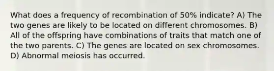 What does a frequency of recombination of 50% indicate? A) The two genes are likely to be located on different chromosomes. B) All of the offspring have combinations of traits that match one of the two parents. C) The genes are located on sex chromosomes. D) Abnormal meiosis has occurred.