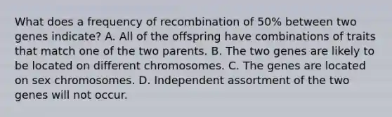 What does a frequency of recombination of 50% between two genes indicate? A. All of the offspring have combinations of traits that match one of the two parents. B. The two genes are likely to be located on different chromosomes. C. The genes are located on sex chromosomes. D. Independent assortment of the two genes will not occur.