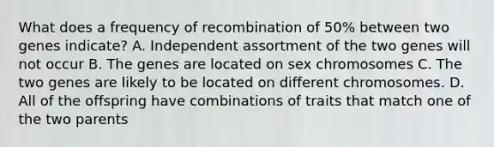 What does a frequency of recombination of 50% between two genes indicate? A. Independent assortment of the two genes will not occur B. The genes are located on sex chromosomes C. The two genes are likely to be located on different chromosomes. D. All of the offspring have combinations of traits that match one of the two parents