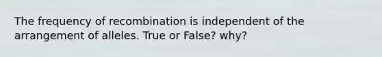 The frequency of recombination is independent of the arrangement of alleles. True or False? why?