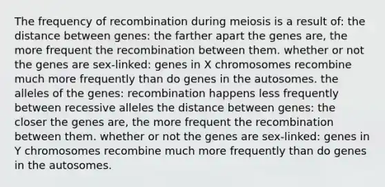 The frequency of recombination during meiosis is a result of: the distance between genes: the farther apart the genes are, the more frequent the recombination between them. whether or not the genes are sex-linked: genes in X chromosomes recombine much more frequently than do genes in the autosomes. the alleles of the genes: recombination happens less frequently between recessive alleles the distance between genes: the closer the genes are, the more frequent the recombination between them. whether or not the genes are sex-linked: genes in Y chromosomes recombine much more frequently than do genes in the autosomes.