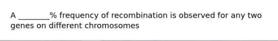 A ________% frequency of recombination is observed for any two genes on different chromosomes