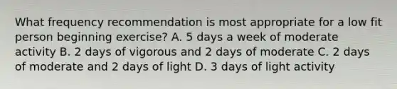 What frequency recommendation is most appropriate for a low fit person beginning exercise? A. 5 days a week of moderate activity B. 2 days of vigorous and 2 days of moderate C. 2 days of moderate and 2 days of light D. 3 days of light activity