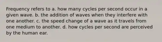 Frequency refers to a. how many cycles per second occur in a given wave. b. the addition of waves when they interfere with one another. c. the speed change of a wave as it travels from one medium to another. d. how cycles per second are perceived by the human ear.