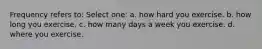 Frequency refers to: Select one: a. how hard you exercise. b. how long you exercise. c. how many days a week you exercise. d. where you exercise.