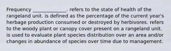 Frequency ______________. refers to the state of health of the rangeland unit. is defined as the percentage of the current year's herbage production consumed or destroyed by herbivores. refers to the woody plant or canopy cover present on a rangeland unit. is used to evaluate plant species distribution over an area and/or changes in abundance of species over time due to management.