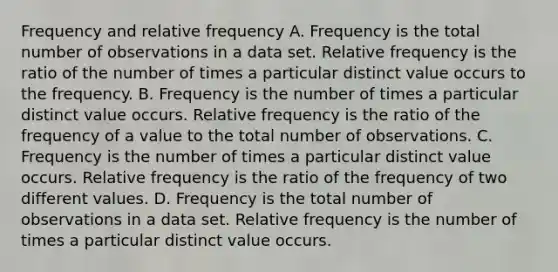 Frequency and relative frequency A. Frequency is the total number of observations in a data set. Relative frequency is the ratio of the number of times a particular distinct value occurs to the frequency. B. Frequency is the number of times a particular distinct value occurs. Relative frequency is the ratio of the frequency of a value to the total number of observations. C. Frequency is the number of times a particular distinct value occurs. Relative frequency is the ratio of the frequency of two different values. D. Frequency is the total number of observations in a data set. Relative frequency is the number of times a particular distinct value occurs.