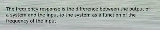 The frequency response is the difference between the output of a system and the input to the system as a function of the frequency of the input