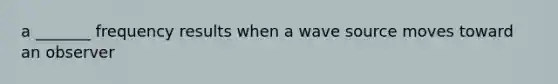 a _______ frequency results when a wave source moves toward an observer