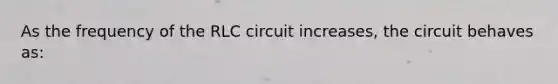 As the frequency of the RLC circuit increases, the circuit behaves as: