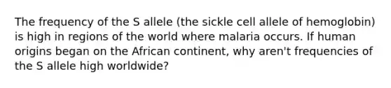 The frequency of the S allele (the sickle cell allele of hemoglobin) is high in regions of the world where malaria occurs. If human origins began on the African continent, why aren't frequencies of the S allele high worldwide?