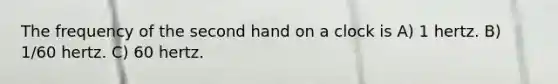 The frequency of the second hand on a clock is A) 1 hertz. B) 1/60 hertz. C) 60 hertz.