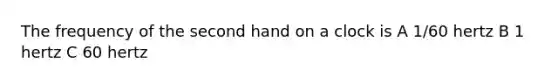 The frequency of the second hand on a clock is A 1/60 hertz B 1 hertz C 60 hertz