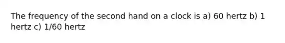 The frequency of the second hand on a clock is a) 60 hertz b) 1 hertz c) 1/60 hertz