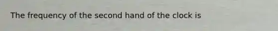 The frequency of the second hand of the clock is