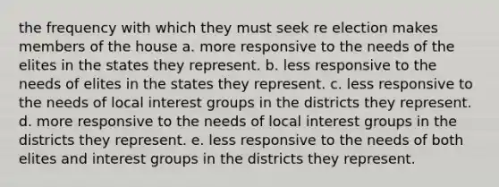 the frequency with which they must seek re election makes members of the house a. more responsive to the needs of the elites in the states they represent. b. less responsive to the needs of elites in the states they represent. c. less responsive to the needs of local interest groups in the districts they represent. d. more responsive to the needs of local interest groups in the districts they represent. e. less responsive to the needs of both elites and interest groups in the districts they represent.