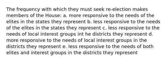 The frequency with which they must seek re-election makes members of the House: a. more responsive to the needs of the elites in the states they represent b. less responsive to the needs of the elites in the states they represent c. less responsive to the needs of local interest groups int he districts they represent d. more responsive to the needs of local interest groups in the districts they represent e. less responsive to the needs of both elites and interest groups in the districts they represent