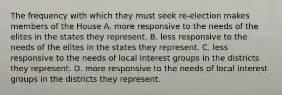 The frequency with which they must seek re-election makes members of the House A. more responsive to the needs of the elites in the states they represent. B. less responsive to the needs of the elites in the states they represent. C. less responsive to the needs of local interest groups in the districts they represent. D. more responsive to the needs of local interest groups in the districts they represent.