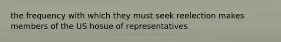 the frequency with which they must seek reelection makes members of the US hosue of representatives