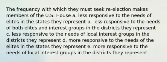 The frequency with which they must seek re-election makes members of the U.S. House a. less responsive to the needs of elites in the states they represent b. less responsive to the needs of both elites and interest groups in the districts they represent c. less responsive to the needs of local interest groups in the districts they represent d. more responsive to the needs of the elites in the states they represent e. more responsive to the needs of local interest groups in the districts they represent