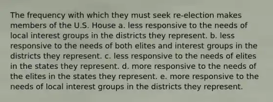 The frequency with which they must seek re-election makes members of the U.S. House a. less responsive to the needs of local interest groups in the districts they represent. b. less responsive to the needs of both elites and interest groups in the districts they represent. c. less responsive to the needs of elites in the states they represent. d. more responsive to the needs of the elites in the states they represent. e. more responsive to the needs of local interest groups in the districts they represent.