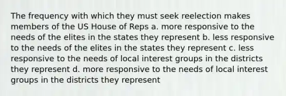 The frequency with which they must seek reelection makes members of the US House of Reps a. more responsive to the needs of the elites in the states they represent b. less responsive to the needs of the elites in the states they represent c. less responsive to the needs of local interest groups in the districts they represent d. more responsive to the needs of local interest groups in the districts they represent