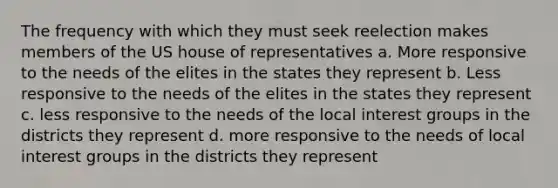 The frequency with which they must seek reelection makes members of the US house of representatives a. More responsive to the needs of the elites in the states they represent b. Less responsive to the needs of the elites in the states they represent c. less responsive to the needs of the local <a href='https://www.questionai.com/knowledge/kiXYXLKJmH-interest-groups' class='anchor-knowledge'>interest groups</a> in the districts they represent d. more responsive to the needs of local interest groups in the districts they represent