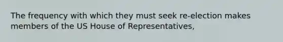 The frequency with which they must seek re-election makes members of the US House of Representatives,