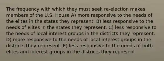 The frequency with which they must seek re-election makes members of the U.S. House A) more responsive to the needs of the elites in the states they represent. B) less responsive to the needs of elites in the states they represent. C) less responsive to the needs of local interest groups in the districts they represent. D) more responsive to the needs of local interest groups in the districts they represent. E) less responsive to the needs of both elites and interest groups in the districts they represent.