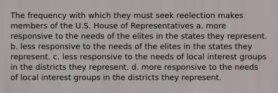 The frequency with which they must seek reelection makes members of the U.S. House of Representatives a. more responsive to the needs of the elites in the states they represent. b. less responsive to the needs of the elites in the states they represent. c. less responsive to the needs of local interest groups in the districts they represent. d. more responsive to the needs of local interest groups in the districts they represent.