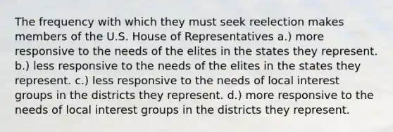 The frequency with which they must seek reelection makes members of the U.S. House of Representatives a.) more responsive to the needs of the elites in the states they represent. b.) less responsive to the needs of the elites in the states they represent. c.) less responsive to the needs of local interest groups in the districts they represent. d.) more responsive to the needs of local interest groups in the districts they represent.