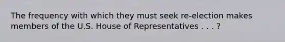 The frequency with which they must seek re-election makes members of the U.S. House of Representatives . . . ?