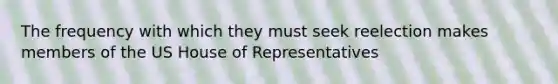 The frequency with which they must seek reelection makes members of the US House of Representatives