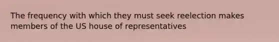 The frequency with which they must seek reelection makes members of the US house of representatives