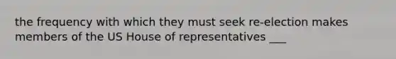 the frequency with which they must seek re-election makes members of the US House of representatives ___