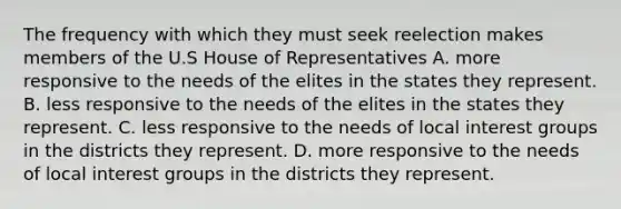 The frequency with which they must seek reelection makes members of the U.S House of Representatives A. more responsive to the needs of the elites in the states they represent. B. less responsive to the needs of the elites in the states they represent. C. less responsive to the needs of local interest groups in the districts they represent. D. more responsive to the needs of local interest groups in the districts they represent.