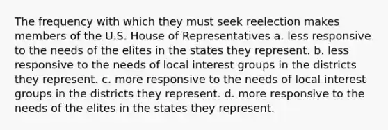 The frequency with which they must seek reelection makes members of the U.S. House of Representatives a. less responsive to the needs of the elites in the states they represent. b. less responsive to the needs of local interest groups in the districts they represent. c. more responsive to the needs of local interest groups in the districts they represent. d. more responsive to the needs of the elites in the states they represent.